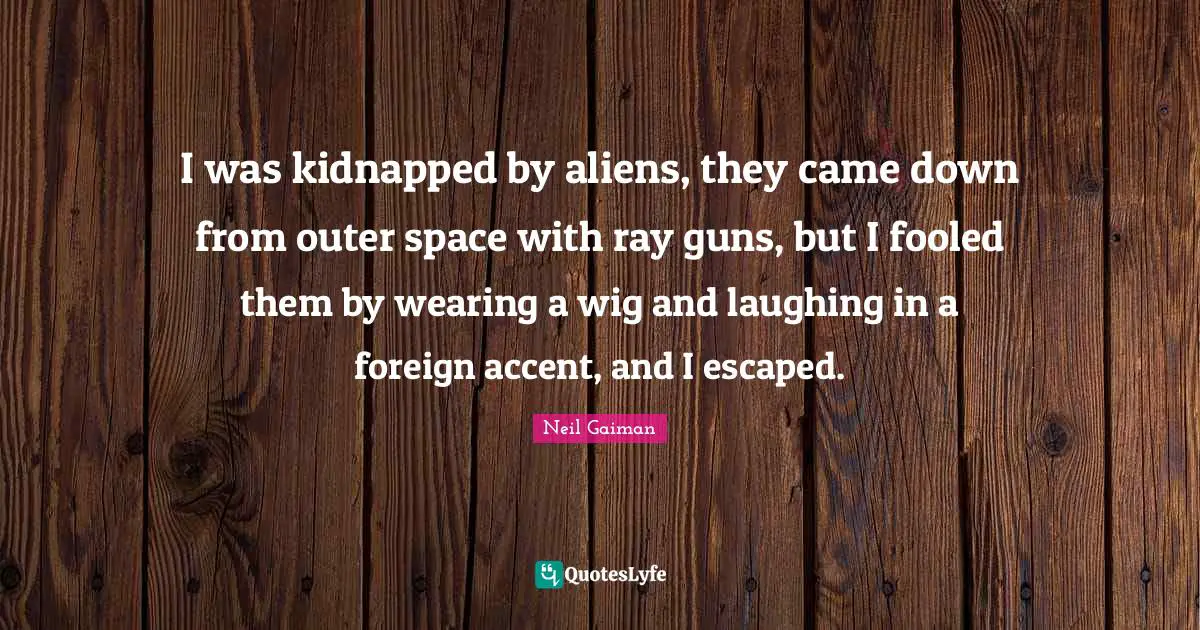 I was kidnapped by aliens, they came down from outer space with ray guns, but I fooled them by wearing a wig and laughing in a foreign accent, and I escaped.