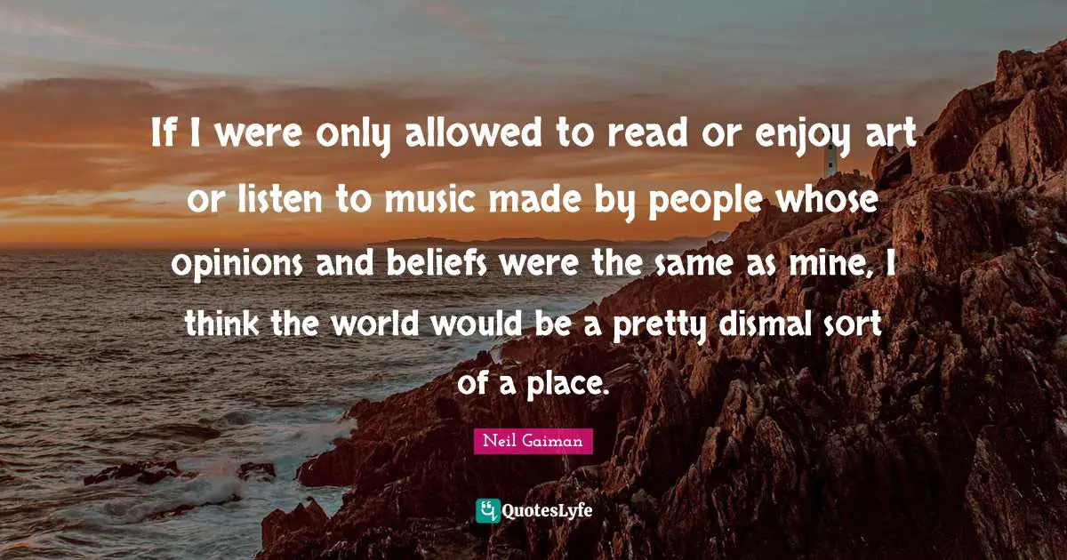 If I were only allowed to read or enjoy art or listen to music made by people whose opinions and beliefs were the same as mine, I think the world would be a pretty dismal sort of a place.