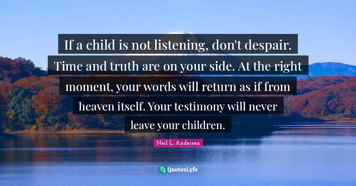 Neil L. Andersen Quotes: "If a child is not listening, don't despair. Time and truth are on your side. At the right moment, your words will return as if from heaven itself. Your testimony will never leave your children."