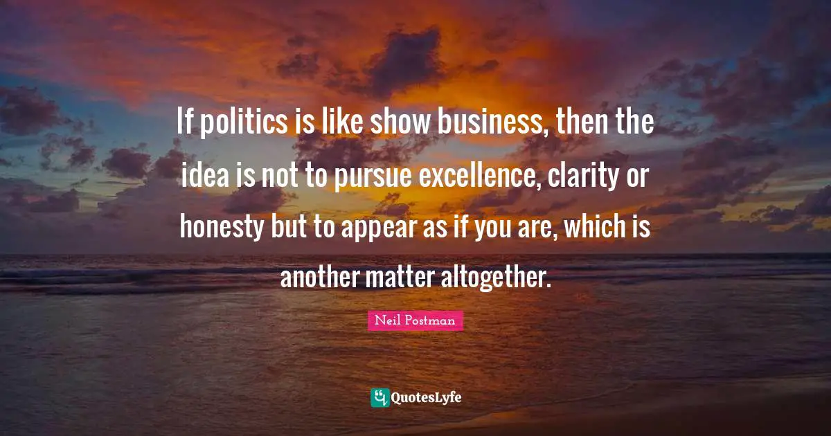 Neil Postman Quotes: "If politics is like show business, then the idea is not to pursue excellence, clarity or honesty but to appear as if you are, which is another matter altogether."