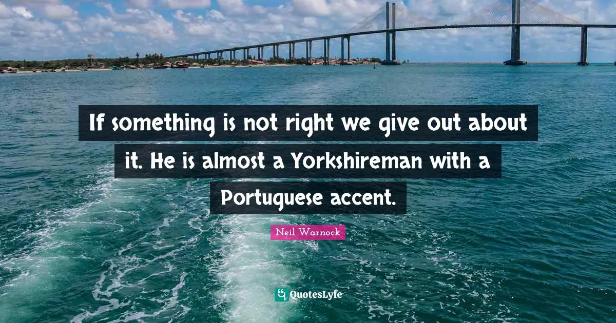 If something is not right we give out about it. He is almost a Yorkshireman with a Portuguese accent.