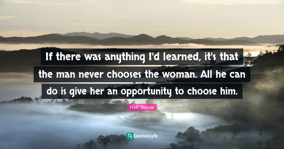 If there was anything I'd learned, it's that the man never chooses the woman. All he can do is give her an opportunity to choose him.