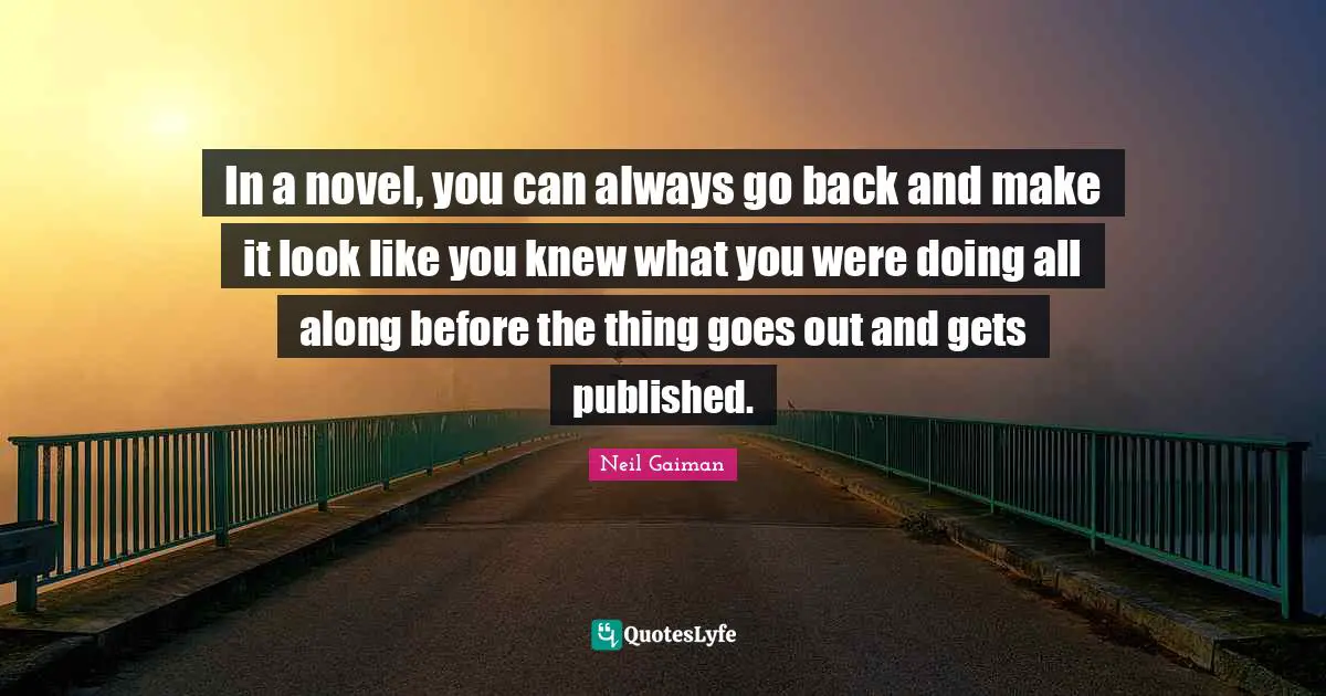 In a novel, you can always go back and make it look like you knew what you were doing all along before the thing goes out and gets published.