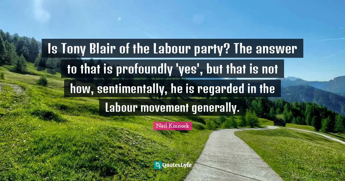 Is Tony Blair of the Labour party? The answer to that is profoundly 'yes', but that is not how, sentimentally, he is regarded in the Labour movement generally.