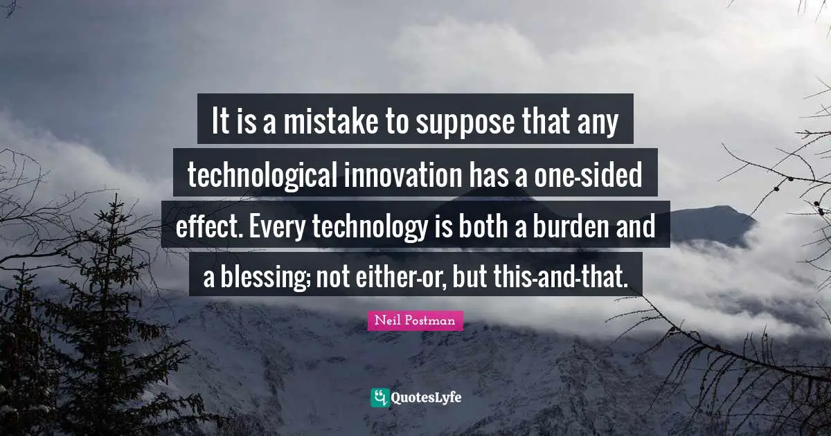 Neil Postman Quotes: "It is a mistake to suppose that any technological innovation has a one-sided effect. Every technology is both a burden and a blessing; not either-or, but this-and-that."