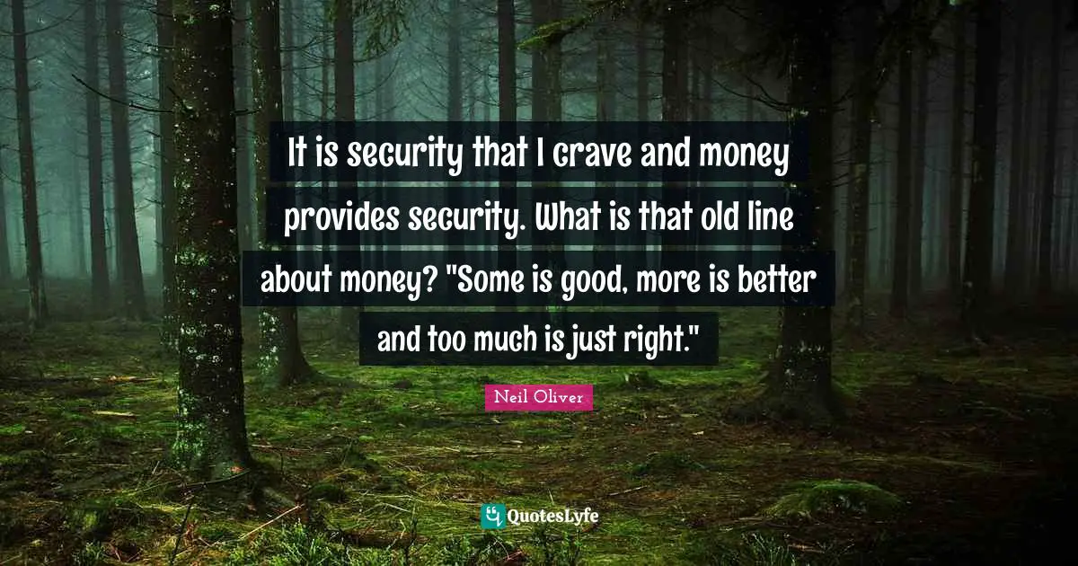 It is security that I crave and money provides security. What is that old line about money? "Some is good, more is better and too much is just right."