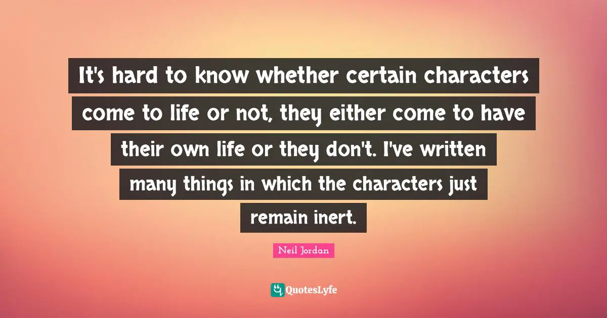 It's hard to know whether certain characters come to life or not, they either come to have their own life or they don't. I've written many things in which the characters just remain inert.