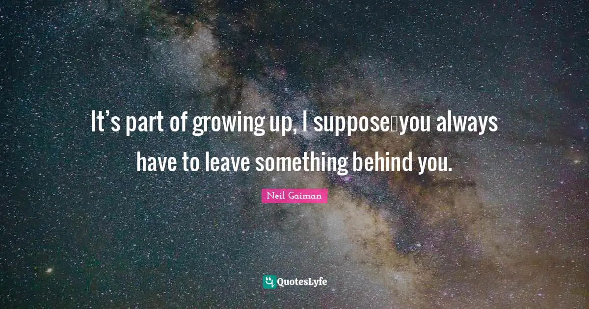 It’s part of growing up, I suppose…you always have to leave something behind you.