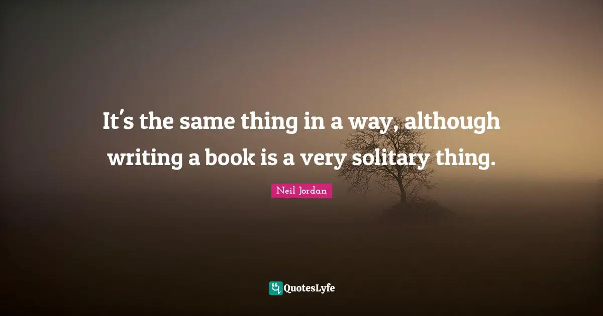 It's the same thing in a way, although writing a book is a very solitary thing.