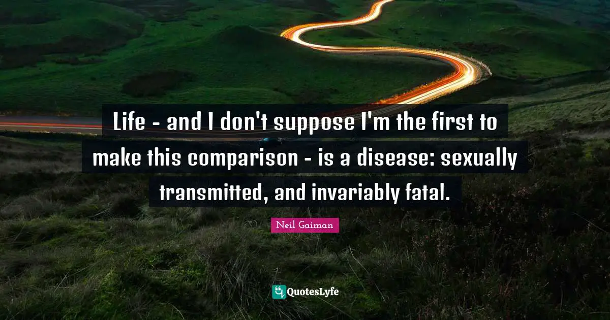 Life - and I don't suppose I'm the first to make this comparison - is a disease: sexually transmitted, and invariably fatal.