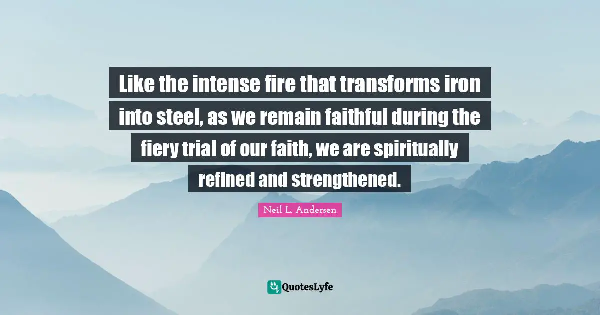 Like the intense fire that transforms iron into steel, as we remain faithful during the fiery trial of our faith, we are spiritually refined and strengthened.