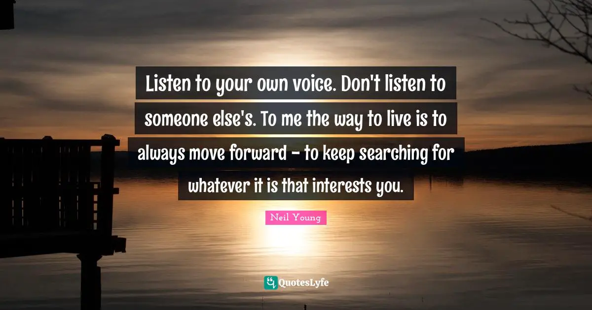 Neil Young Quotes: "Listen to your own voice. Don't listen to someone else's. To me the way to live is to always move forward - to keep searching for whatever it is that interests you."