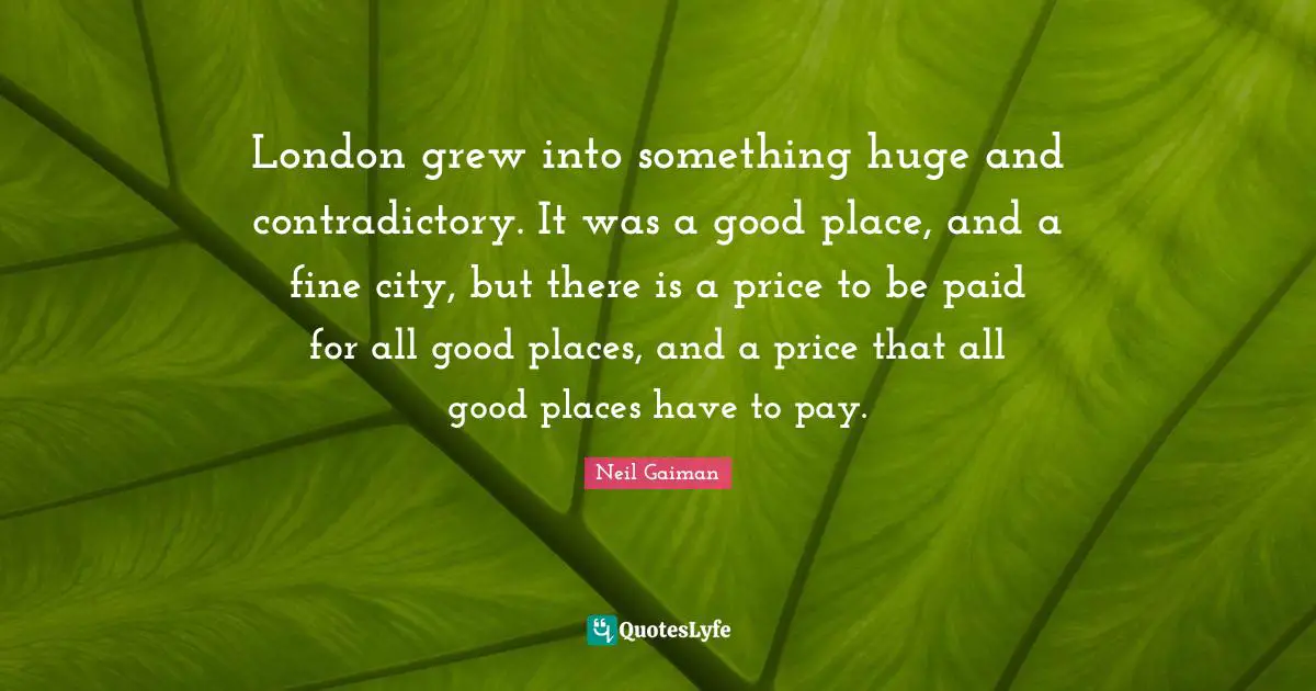 London grew into something huge and contradictory. It was a good place, and a fine city, but there is a price to be paid for all good places, and a price that all good places have to pay.
