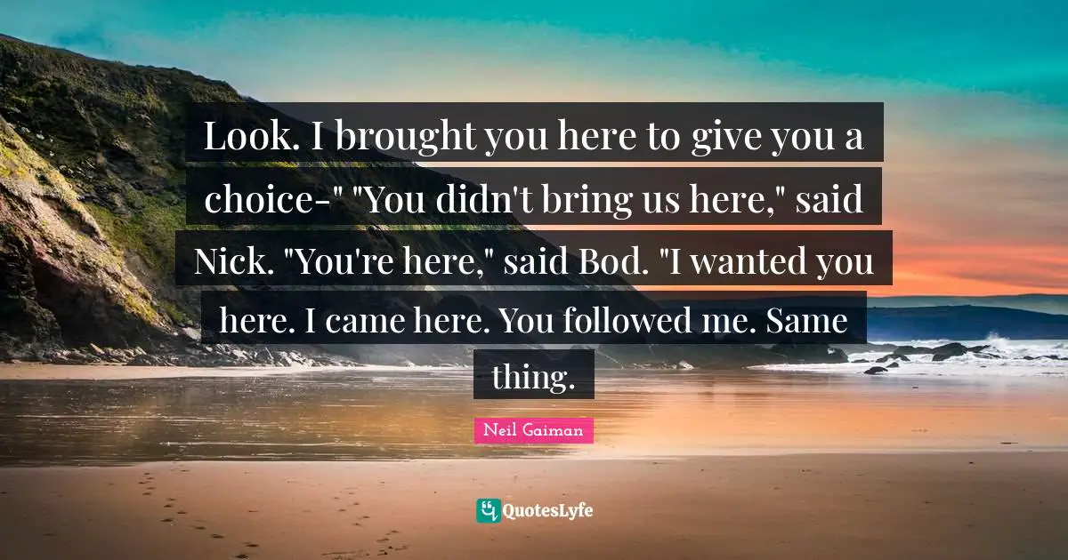 Look. I brought you here to give you a choice-" "You didn't bring us here," said Nick. "You're here," said Bod. "I wanted you here. I came here. You followed me. Same thing.