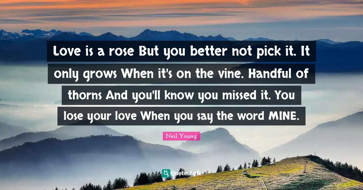 Love is a rose But you better not pick it. It only grows When it's on the vine. Handful of thorns And you'll know you missed it. You lose your love When you say the word MINE.