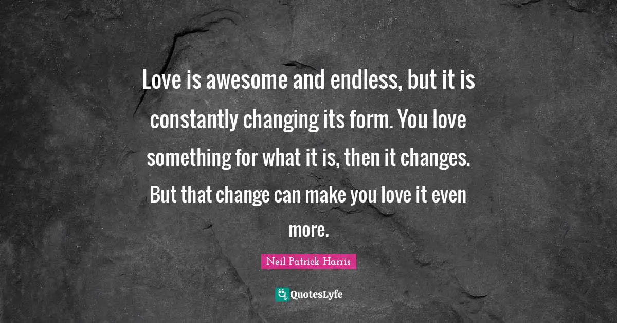 Love is awesome and endless, but it is constantly changing its form. You love something for what it is, then it changes. But that change can make you love it even more.