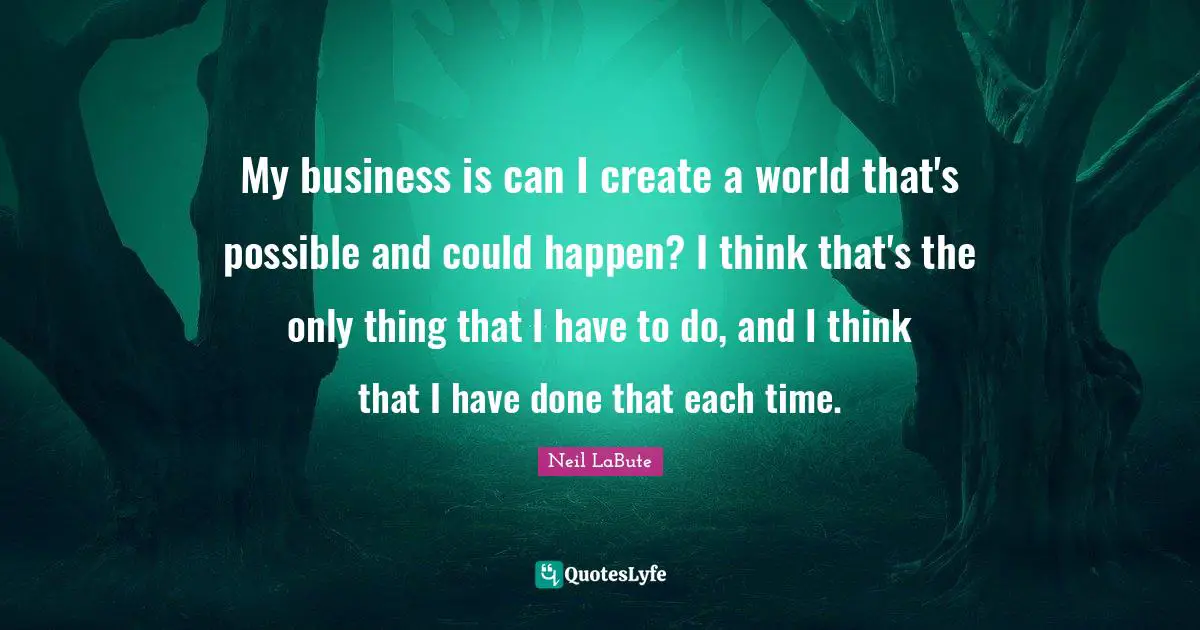 My business is can I create a world that's possible and could happen? I think that's the only thing that I have to do, and I think that I have done that each time.