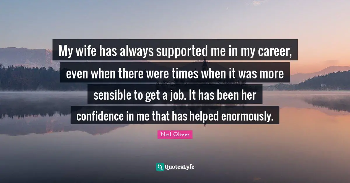 My wife has always supported me in my career, even when there were times when it was more sensible to get a job. It has been her confidence in me that has helped enormously.