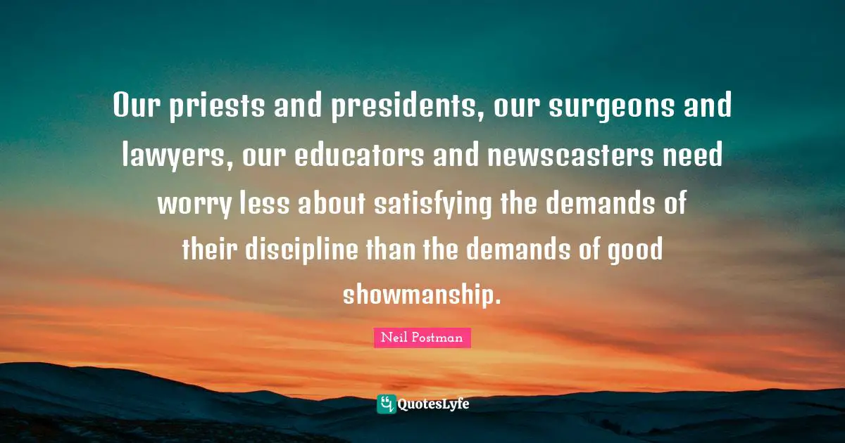 Neil Postman Quotes: "Our priests and presidents, our surgeons and lawyers, our educators and newscasters need worry less about satisfying the demands of their discipline than the demands of good showmanship."