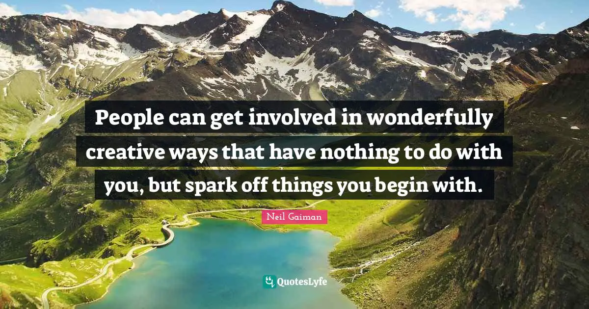 People can get involved in wonderfully creative ways that have nothing to do with you, but spark off things you begin with.