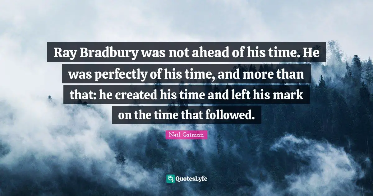 Ray Bradbury was not ahead of his time. He was perfectly of his time, and more than that: he created his time and left his mark on the time that followed.