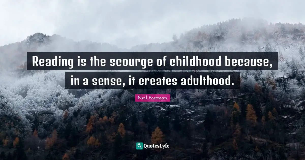 Reading is the scourge of childhood because, in a sense, it creates adulthood.