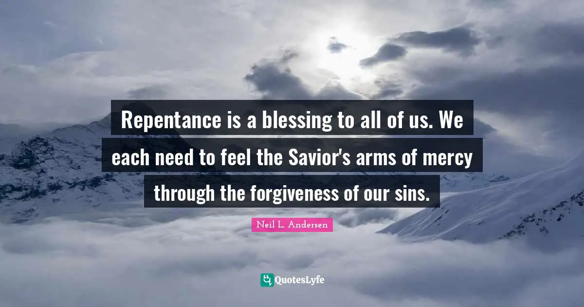 Neil L. Andersen Quotes: "Repentance is a blessing to all of us. We each need to feel the Savior's arms of mercy through the forgiveness of our sins."