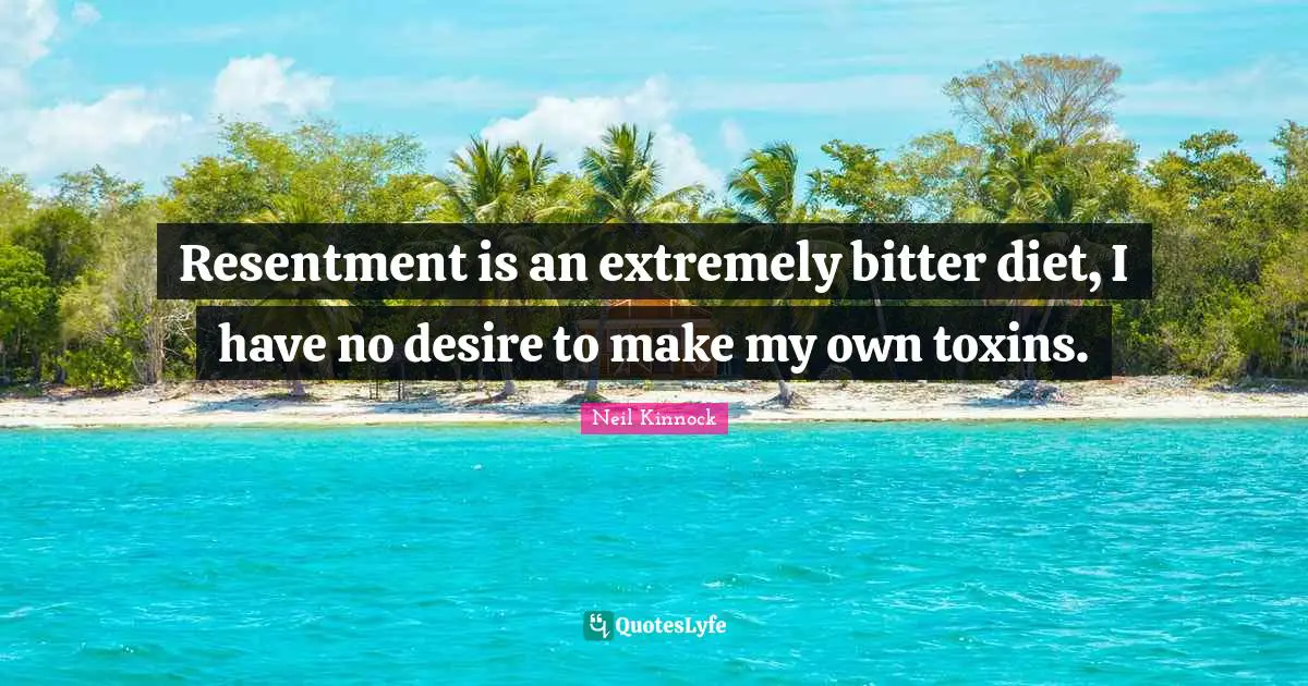 Resentment is an extremely bitter diet, I have no desire to make my own toxins.