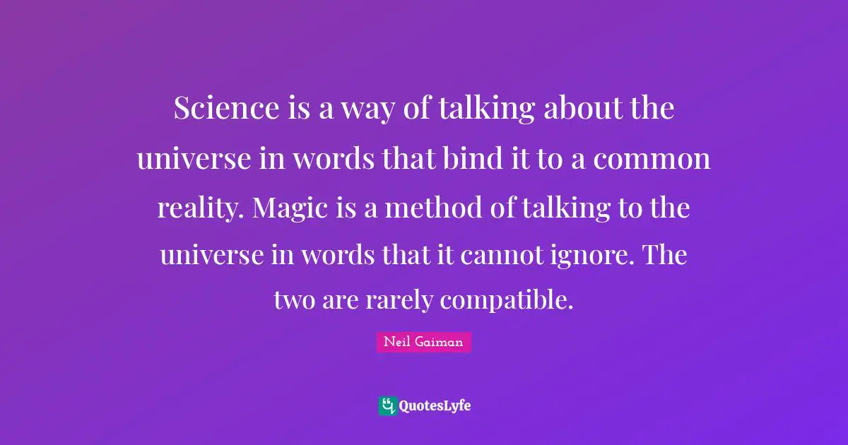 Science is a way of talking about the universe in words that bind it to a common reality. Magic is a method of talking to the universe in words that it cannot ignore. The two are rarely compatible.