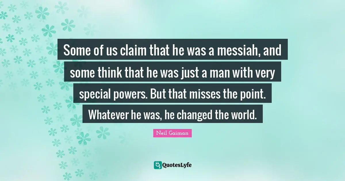 Some of us claim that he was a messiah, and some think that he was just a man with very special powers. But that misses the point. Whatever he was, he changed the world.