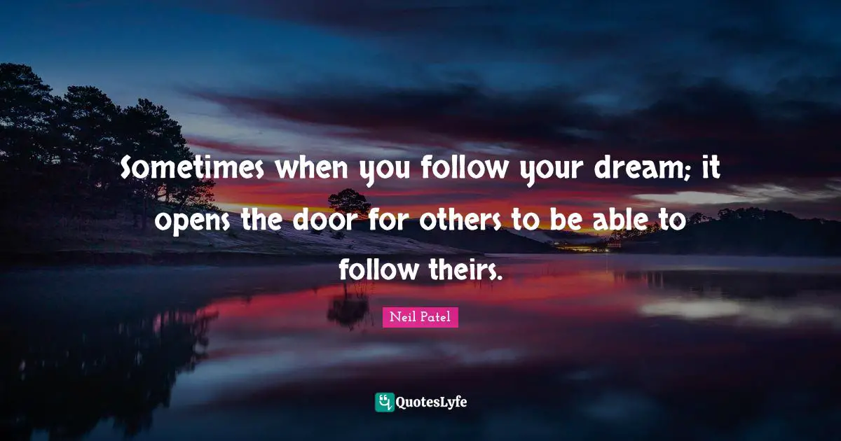 Sometimes when you follow your dream; it opens the door for others to be able to follow theirs.