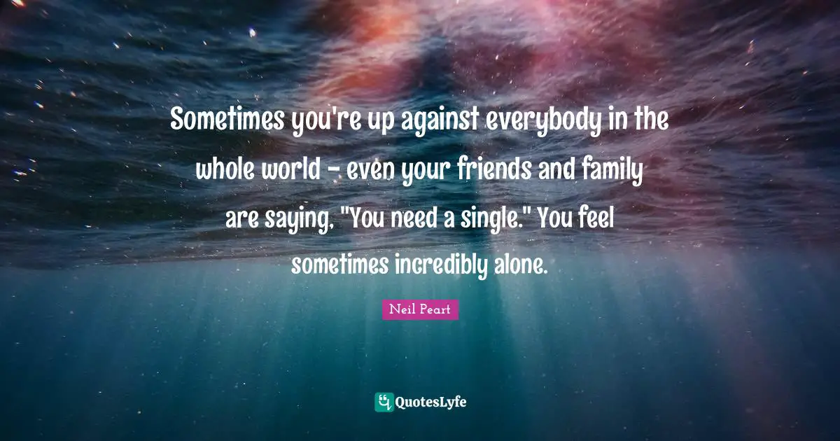 Sometimes you're up against everybody in the whole world - even your friends and family are saying, "You need a single." You feel sometimes incredibly alone.