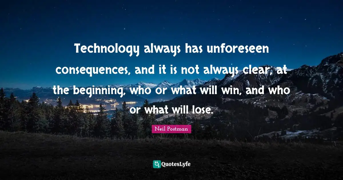 Neil Postman Quotes: "Technology always has unforeseen consequences, and it is not always clear, at the beginning, who or what will win, and who or what will lose."