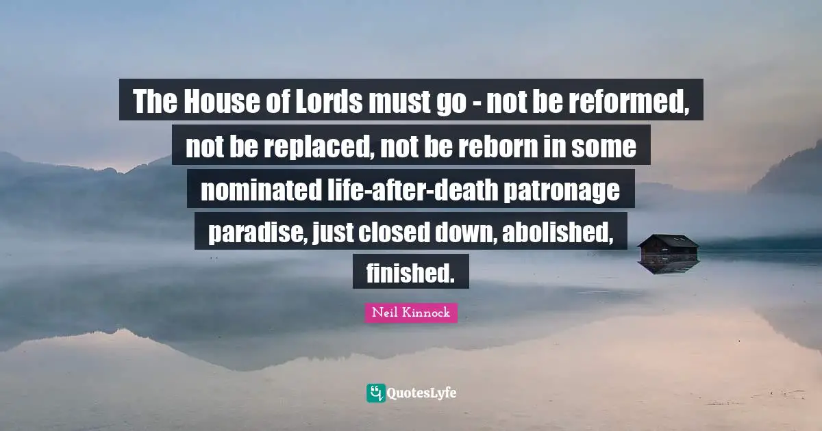 The House of Lords must go - not be reformed, not be replaced, not be reborn in some nominated life-after-death patronage paradise, just closed down, abolished, finished.