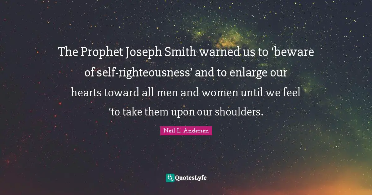 Neil L. Andersen Quotes: "The Prophet Joseph Smith warned us to ‘beware of self-righteousness’ and to enlarge our hearts toward all men and women until we feel ‘to take them upon our shoulders."