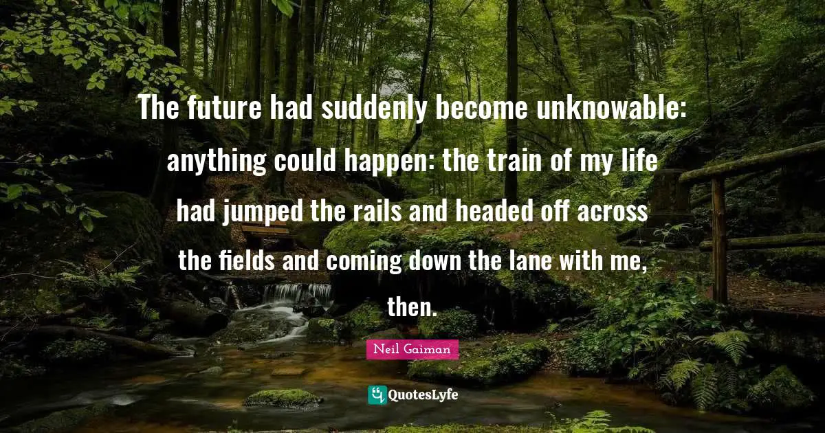 The future had suddenly become unknowable: anything could happen: the train of my life had jumped the rails and headed off across the fields and coming down the lane with me, then.