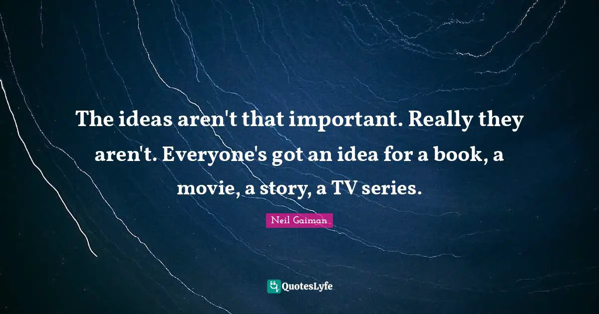 The ideas aren't that important. Really they aren't. Everyone's got an idea for a book, a movie, a story, a TV series.