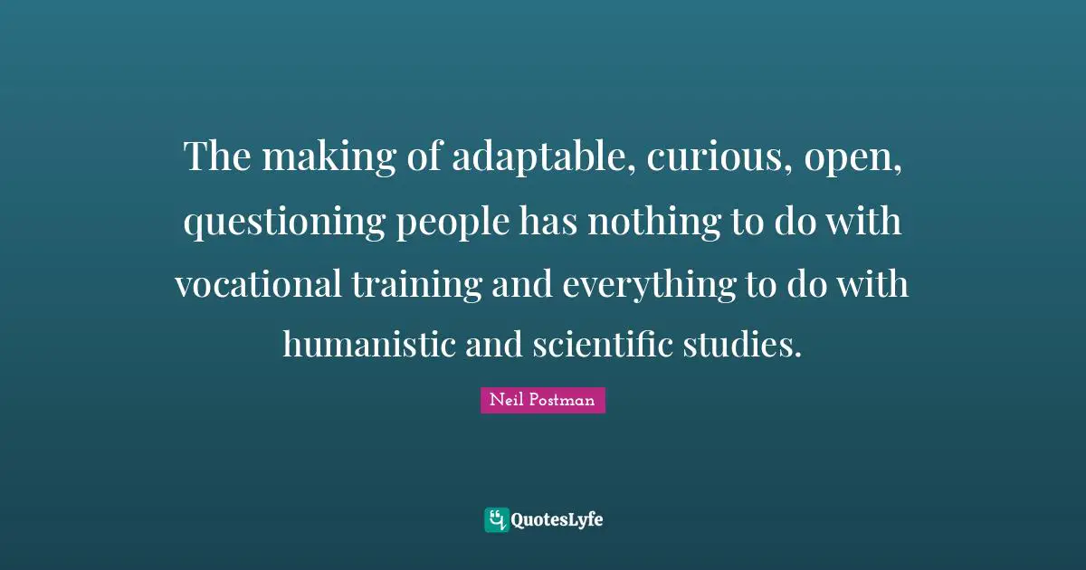 The making of adaptable, curious, open, questioning people has nothing to do with vocational training and everything to do with humanistic and scientific studies.