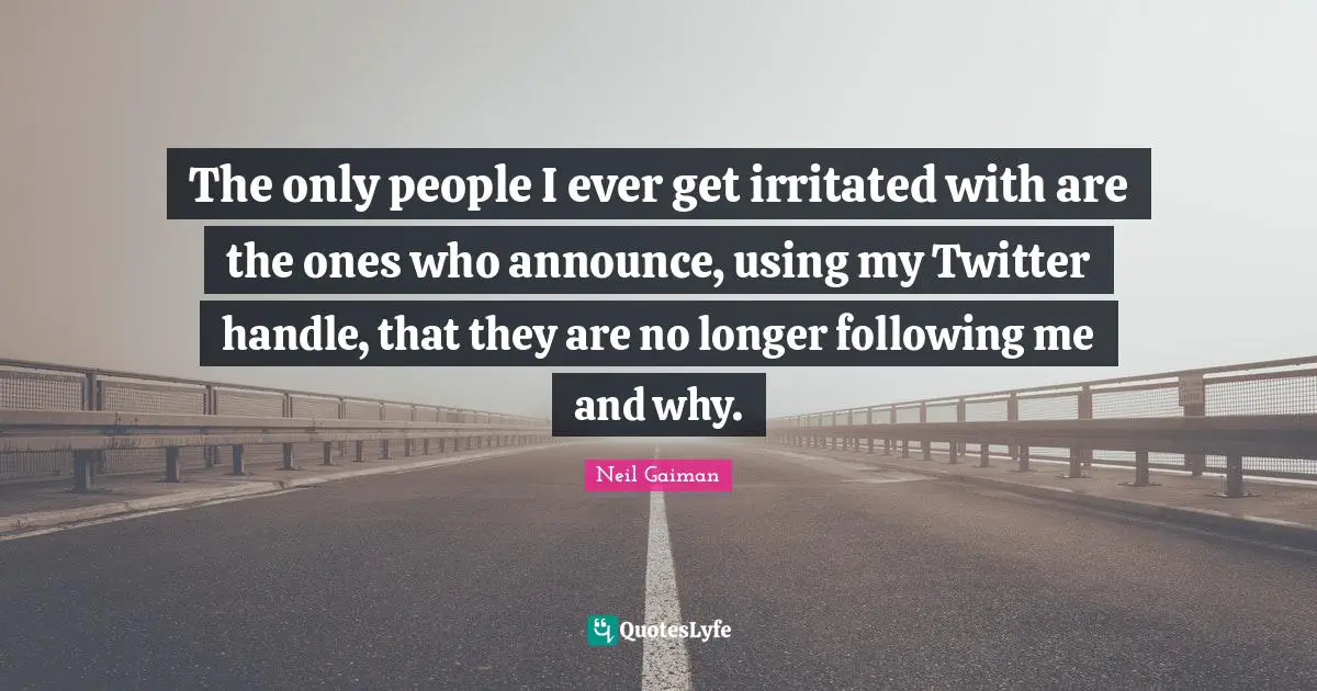 The only people I ever get irritated with are the ones who announce, using my Twitter handle, that they are no longer following me and why.
