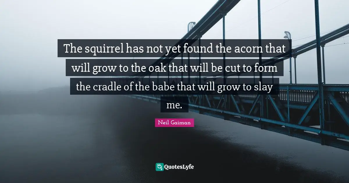 The squirrel has not yet found the acorn that will grow to the oak that will be cut to form the cradle of the babe that will grow to slay me.