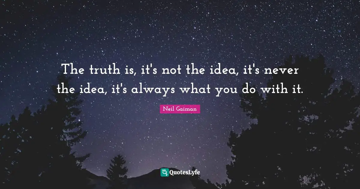 The truth is, it's not the idea, it's never the idea, it's always what you do with it.
