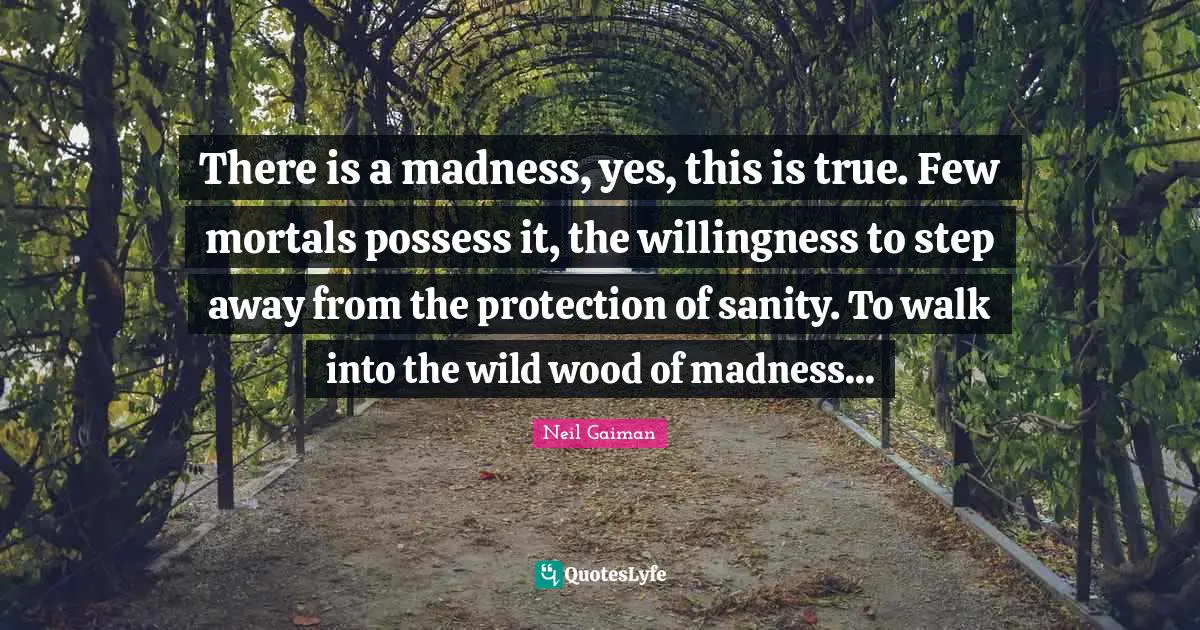 Woods Quotes: "There is a madness, yes, this is true. Few mortals possess it, the willingness to step away from the protection of sanity. To walk into the wild wood of madness..."