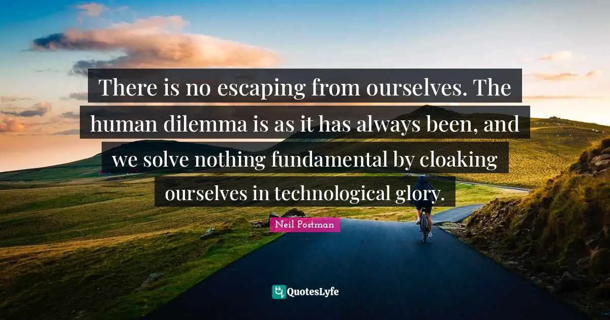 Neil Postman Quotes: "There is no escaping from ourselves. The human dilemma is as it has always been, and we solve nothing fundamental by cloaking ourselves in technological glory."