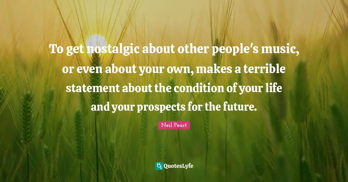 To get nostalgic about other people's music, or even about your own, makes a terrible statement about the condition of your life and your prospects for the future.