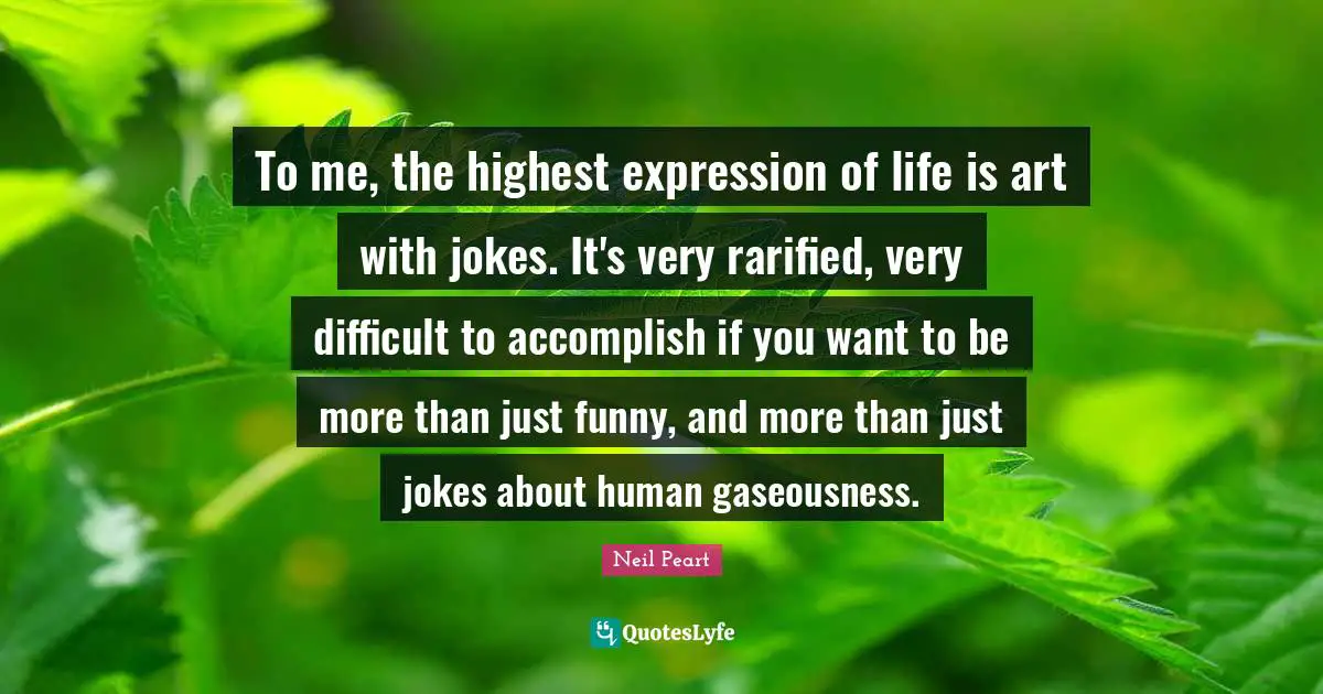 Neil Peart Quotes: "To me, the highest expression of life is art with jokes. It's very rarified, very difficult to accomplish if you want to be more than just funny, and more than just jokes about human gaseousness."