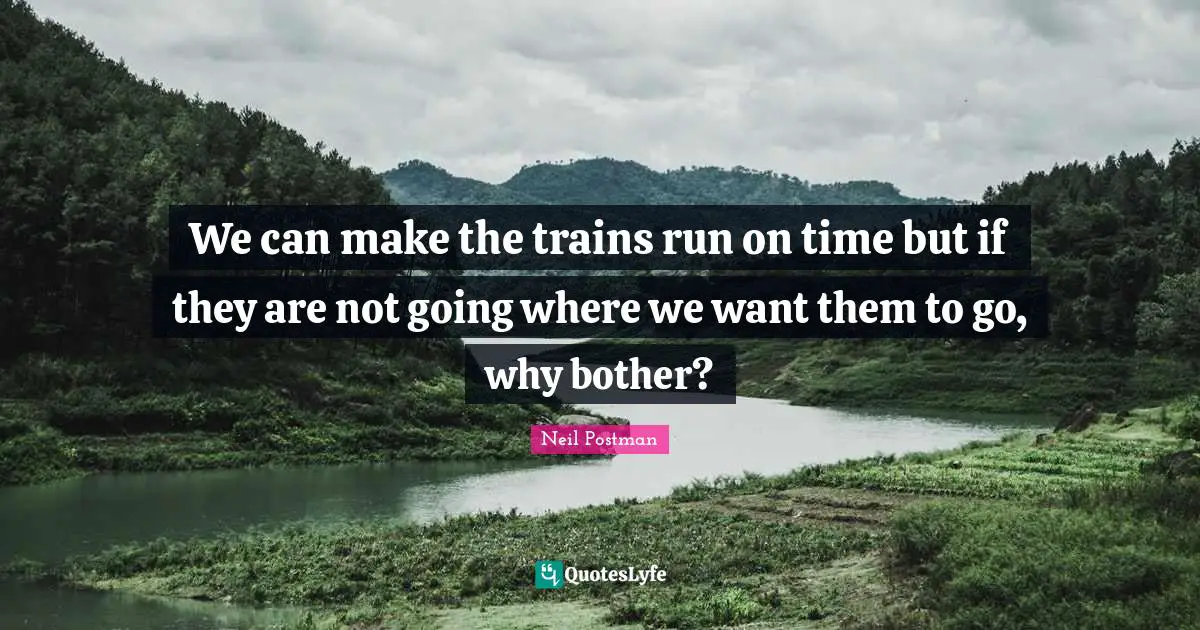 Neil Postman Quotes: "We can make the trains run on time but if they are not going where we want them to go, why bother?"