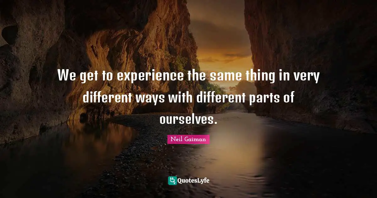 We get to experience the same thing in very different ways with different parts of ourselves.