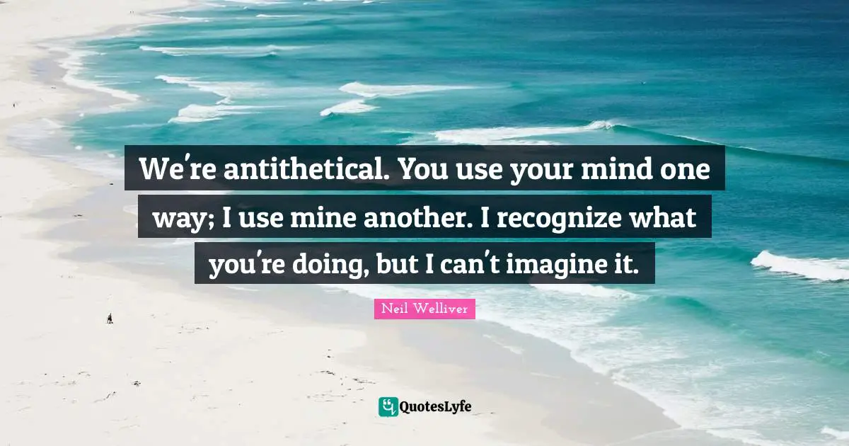 We're antithetical. You use your mind one way; I use mine another. I recognize what you're doing, but I can't imagine it.