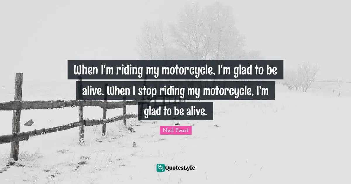 When I'm riding my motorcycle, I'm glad to be alive. When I stop riding my motorcycle, I'm glad to be alive.
