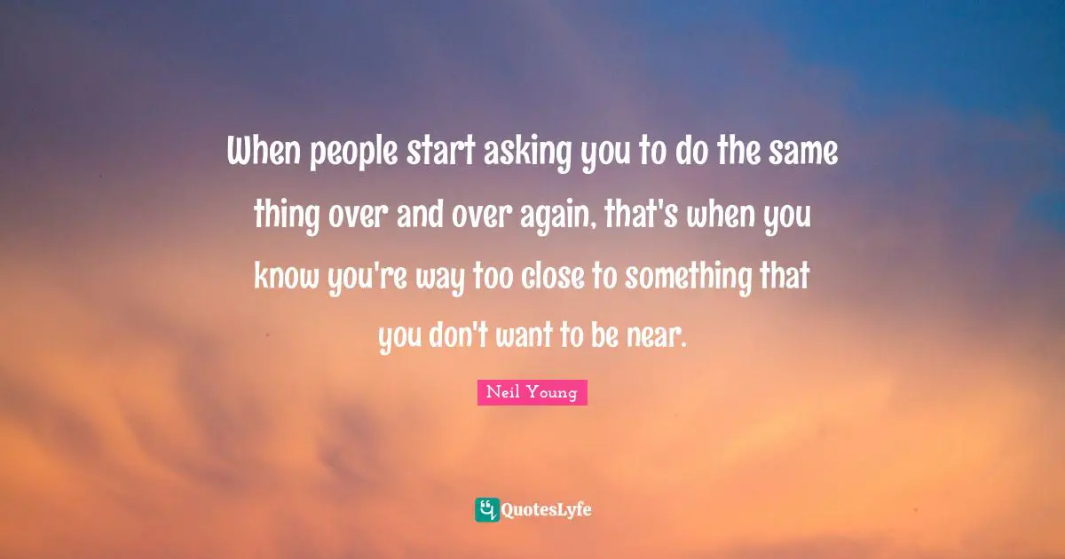 When people start asking you to do the same thing over and over again, that's when you know you're way too close to something that you don't want to be near.